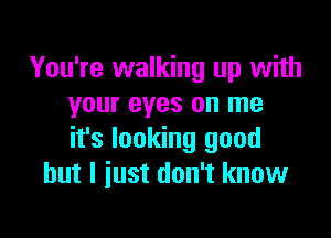 You're walking up with
your eyes on me

it's looking good
but I just don't know