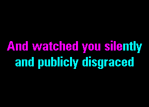 And watched you silentlyr

and publicly disgraced