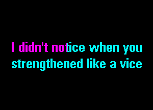 I didn't notice when you

strengthened like a vice