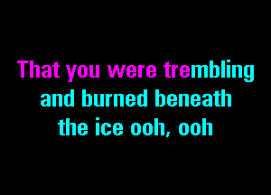 That you were trembling

and burned beneath
the ice ooh, ooh