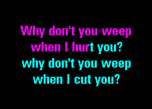 Why don't you weep
when I hurt you?

why don't you weep
when I cut you?