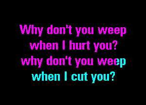 Why don't you weep
when I hurt you?

why don't you weep
when I cut you?