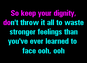 So keep your dignity.
don't throw it all to waste
stronger feelings than
you've ever learned to

face ooh, ooh