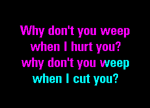 Why don't you weep
when I hurt you?

why don't you weep
when I cut you?