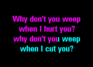 Why don't you weep
when I hurt you?

why don't you weep
when I cut you?