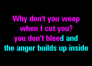 Why don't you weep
when I cut you?

you don't bleed and
the anger builds up inside