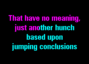 That have no meaning,
iust another hunch
based upon
iumping conclusions