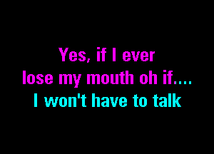 Yes, if I ever

lose my mouth oh if....
I won't have to talk