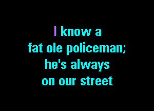 I know a
fat ole policemam

he's always
on our street