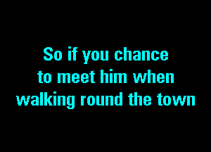 So if you chance

to meet him when
walking round the town