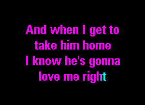 And when I get to
take him home

I know he's gonna
love me right