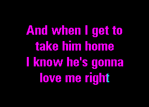 And when I get to
take him home

I know he's gonna
love me right