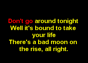 Don't go around tonight
Well it's bound to take

your life
There's a bad moon on
the rise, all right.