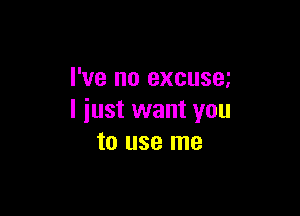 I've no excusm

I just want you
to use me