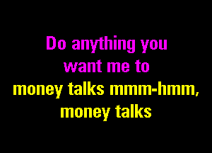 Do anything you
want me to

money talks mmm-hmm.
money talks