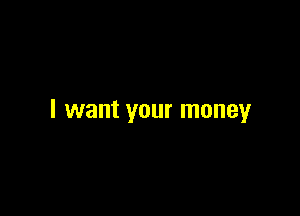 I want your money