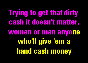 Trying to get that dirty

cash it doesn't matter,

woman or man anyone
who'll give 'em a
hand cash money