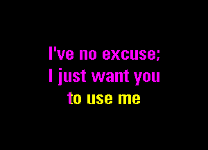 I've no excusm

I just want you
to use me