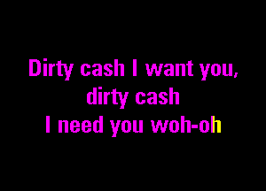 Dirty cash I want you,

dirty cash
I need you woh-oh