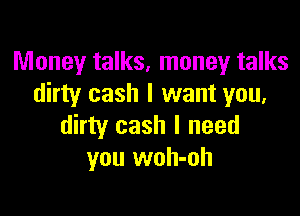 Money talks, money talks
dirty cash I want you,

dirty cash I need
you woh-oh