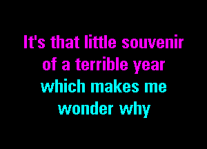 It's that little souvenir
of a terrible year

which makes me
wonder why