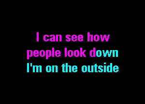 I can see how

people look down
I'm on the outside