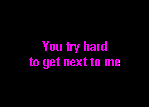 You try hard

to get next to me