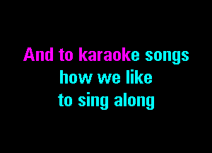And to karaoke songs

how we like
to sing along