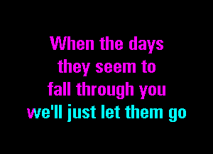 When the days
they seem to

fall through you
we'll just let them go