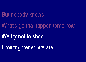 We try not to show

How frightened we are