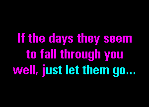 If the days they seem

to fall through you
well, just let them go...