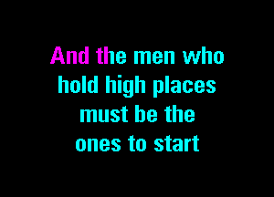 And the men who
hold high places

must he the
ones to start