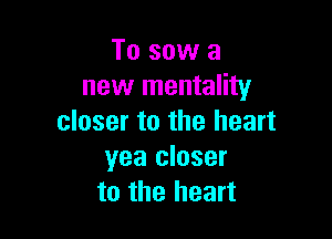 To sow a
new mentality

closer to the heart
yea closer
to the heart