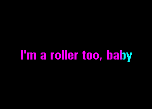 I'm a roller too, baby