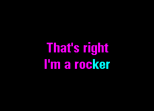 That's right

I'm a rocker