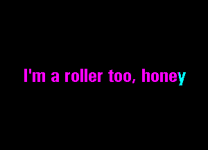 I'm a roller too, honey