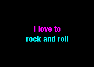 I love to

rock and roll