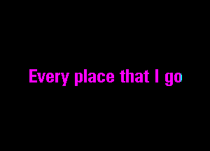 Every place that I go