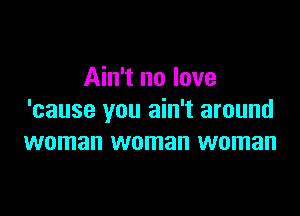 Ain't no love

'cause you ain't around
woman woman woman