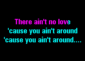 There ain't no love

'cause you ain't around
'cause you ain't around....