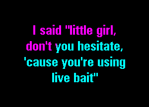 I said little girl,
don't you hesitate,

'cause you're using
live bait
