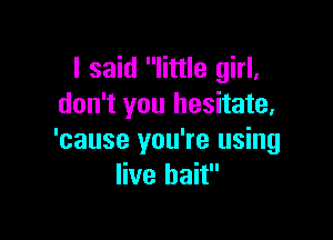 I said little girl,
don't you hesitate,

'cause you're using
live bait