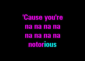 'Cause you're
na na na na

na na na na
notorious