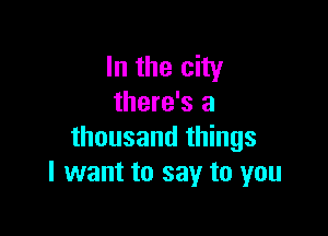 In the city
there's a

thousand things
I want to say to you