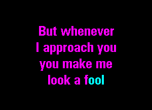 But whenever
I approach you

you make me
look a fool