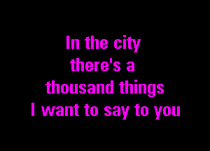 In the city
there's a

thousand things
I want to say to you