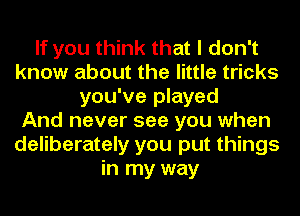 If you think that I don't
know about the little tricks
you've played
And never see you when
deliberately you put things
in my way