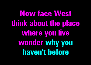 Now face West
think about the place

where you live
wonder why you
haven't before