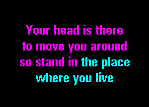 Your head is there
to move you around

so stand in the place
where you live