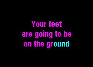 Your feet

are going to he
on the ground